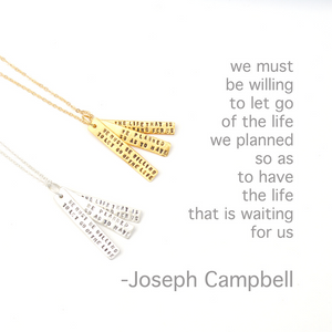 "We must be willing to let go of the life we've planned, so as to have the life that is waiting for us." Joseph Campbell Quote Necklace